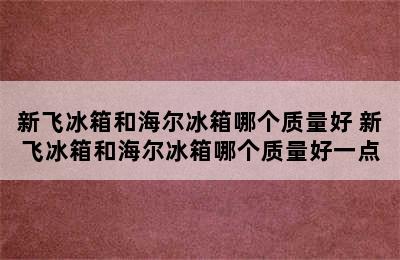 新飞冰箱和海尔冰箱哪个质量好 新飞冰箱和海尔冰箱哪个质量好一点